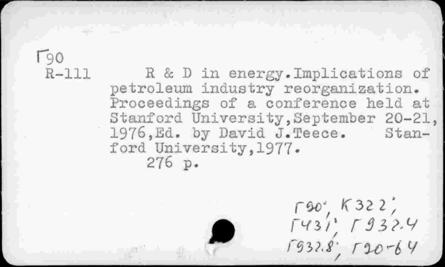 ﻿r90
R-lll
R & D in energy.Implications of petroleum industry reorganization. Proceedings of a conference held at Stanford University,September 20-21 1976,Ed. by David J.Teece. Stanford University,1977»
276 p.
CM {32 2', r^3/' rw.f'